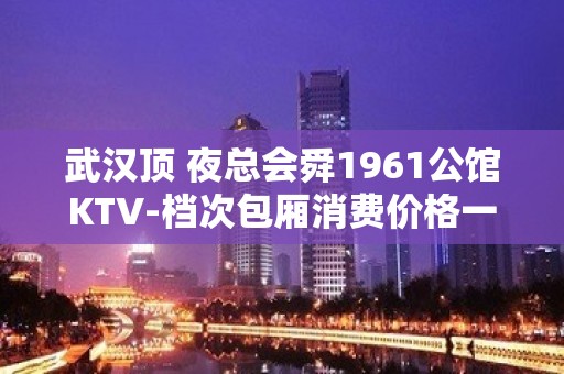 武汉顶 夜总会舜1961公馆KTV-档次包厢消费价格一览