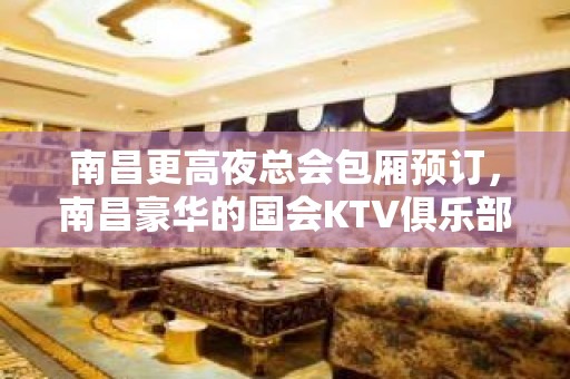 南昌更高夜总会包厢预订，南昌豪华的国会KTV俱乐部档次高好玩