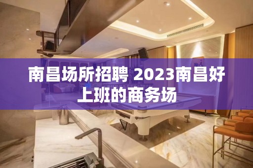 南昌场所招聘 2023南昌好上班的商务场