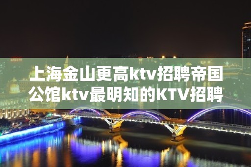 上海金山更高ktv招聘帝国公馆ktv最明知的KTV招聘