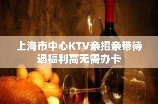 上海市中心KTV亲招亲带待遇福利高无需办卡