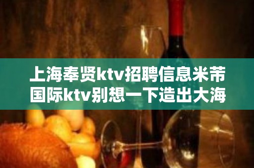 上海奉贤ktv招聘信息米芾国际ktv别想一下造出大海