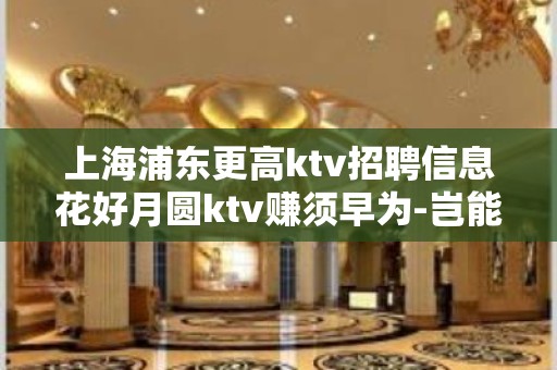 上海浦东更高ktv招聘信息花好月圆ktv赚须早为-岂能长年