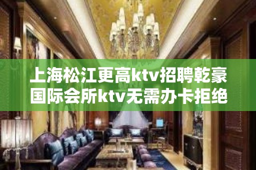 上海松江更高ktv招聘乾豪国际会所ktv无需办卡拒绝招聘套路