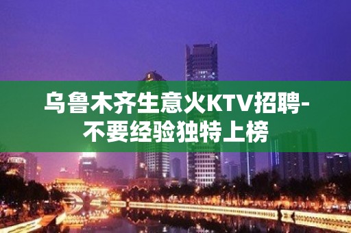 乌鲁木齐生意火KTV招聘-不要经验独特上榜