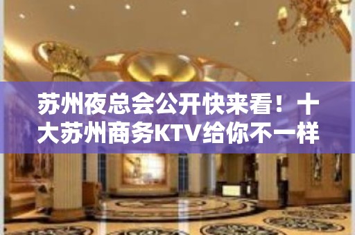 苏州夜总会公开快来看！十大苏州商务KTV给你不一样的好耍