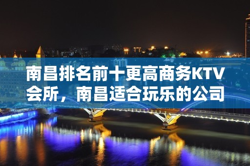 南昌排名前十更高商务KTV会所，南昌适合玩乐的公司