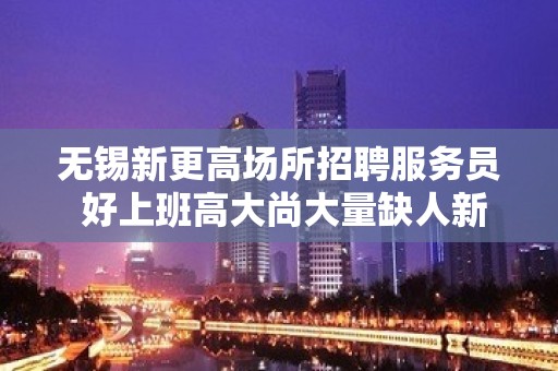 无锡新更高场所招聘服务员 好上班高大尚大量缺人新人优先