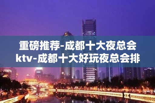 重磅推荐-成都十大夜总会ktv-成都十大好玩夜总会排行榜