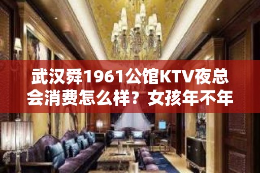 武汉舜1961公馆KTV夜总会消费怎么样？女孩年不年轻漂亮？