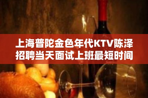 上海普陀金色年代KTV陈泽招聘当天面试上班最短时间赚最多的