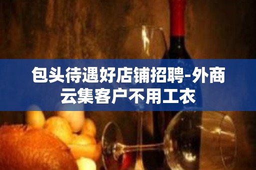 包头待遇好店铺招聘-外商云集客户不用工衣