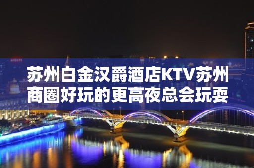 苏州白金汉爵酒店KTV苏州商圈好玩的更高夜总会玩耍体验一番