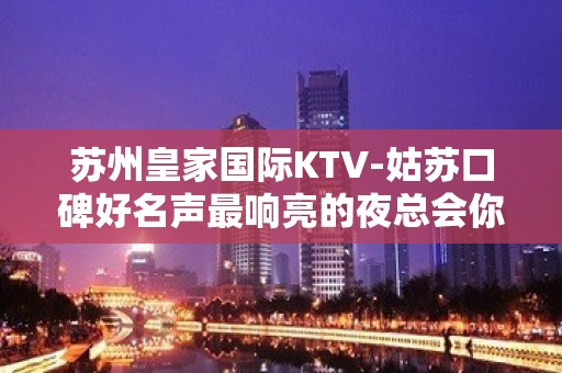 苏州皇家国际KTV-姑苏口碑好名声最响亮的夜总会你值得拥有