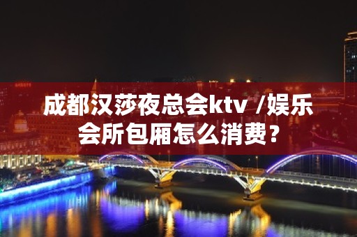 成都汉莎夜总会ktv /娱乐会所包厢怎么消费？