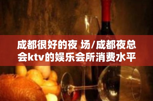 成都很好的夜 场/成都夜总会ktv的娱乐会所消费水平？