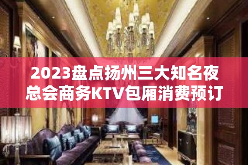 2023盘点扬州三大知名夜总会商务KTV包厢消费预订推荐