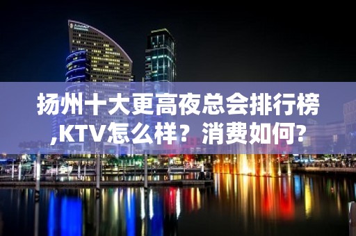 扬州十大更高夜总会排行榜,KTV怎么样？消费如何?