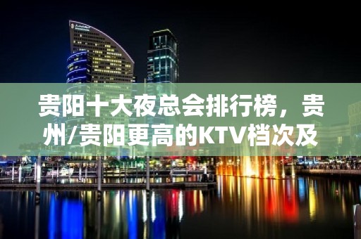 贵阳十大夜总会排行榜，贵州/贵阳更高的KTV档次及消费介绍！