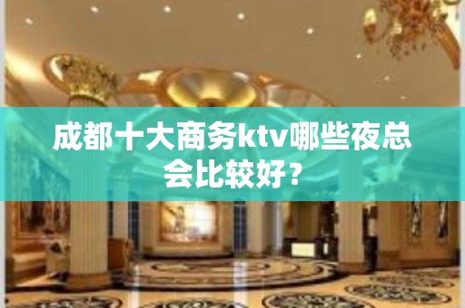 成都十大商务ktv哪些夜总会比较好？