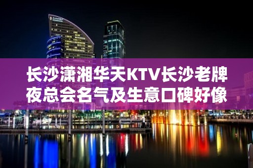 长沙潇湘华天KTV长沙老牌夜总会名气及生意口碑好像值得