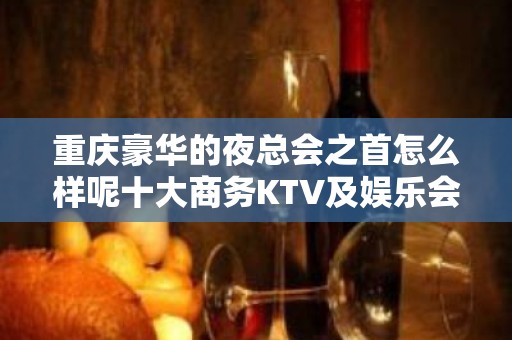 重庆豪华的夜总会之首怎么样呢十大商务KTV及娱乐会所