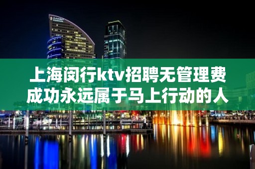 上海闵行ktv招聘无管理费成功永远属于马上行动的人。