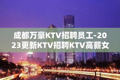 成都万豪KTV招聘员工-2023更新KTV招聘KTV高薪女员工特