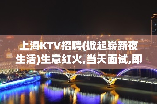 上海KTV招聘(掀起崭新夜生活)生意红火,当天面试,即可上班