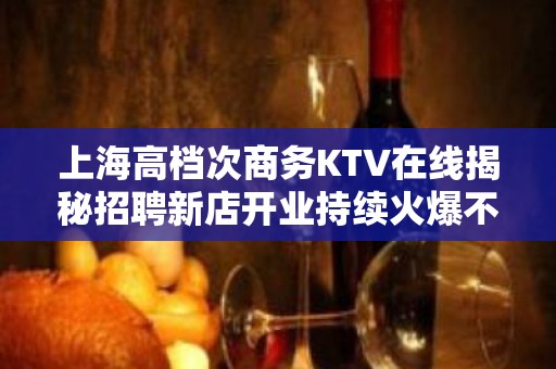 上海高档次商务KTV在线揭秘招聘新店开业持续火爆不用被客人挑