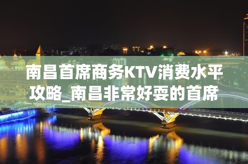 南昌首席商务KTV消费水平攻略_南昌非常好耍的首席KTV