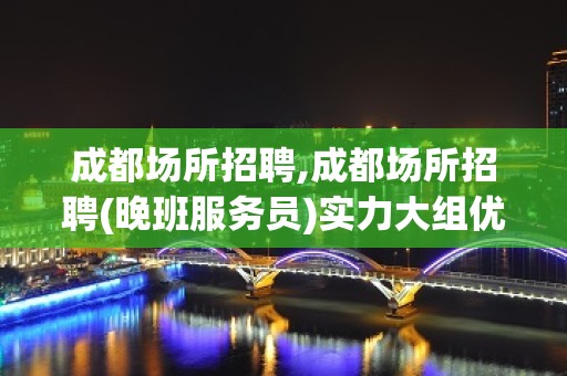 成都场所招聘,成都场所招聘(晚班服务员)实力大组优先上班