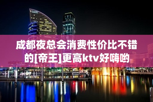 成都夜总会消费性价比不错的[帝王]更高ktv好嗨哟