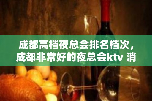 成都高档夜总会排名档次，成都非常好的夜总会ktv 消费水平