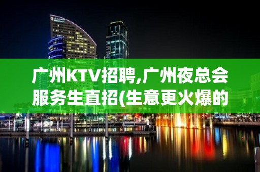 广州KTV招聘,广州夜总会服务生直招(生意更火爆的品牌店)