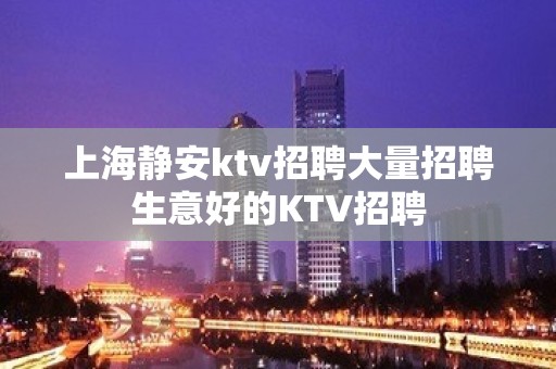 上海静安ktv招聘大量招聘生意好的KTV招聘