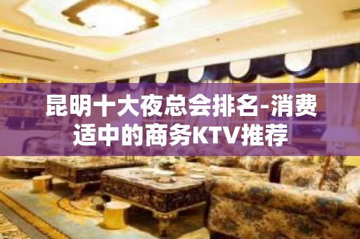 昆明十大夜总会排名-消费适中的商务KTV推荐