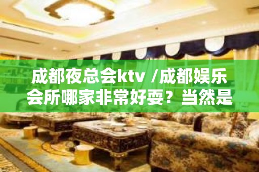 成都夜总会ktv /成都娱乐会所哪家非常好耍？当然是大家说了