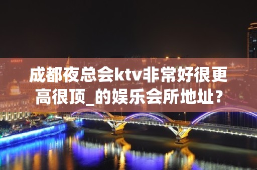 成都夜总会ktv非常好很更高很顶_的娱乐会所地址？