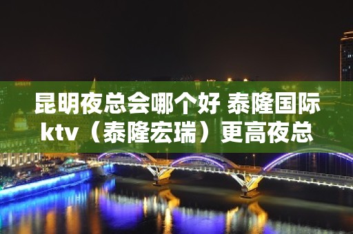 昆明夜总会哪个好 泰隆国际ktv（泰隆宏瑞）更高夜总会