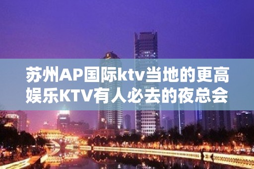 苏州AP国际ktv当地的更高娱乐KTV有人必去的夜总会