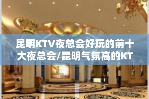 昆明KTV夜总会好玩的前十大夜总会/昆明气氛高的KTV