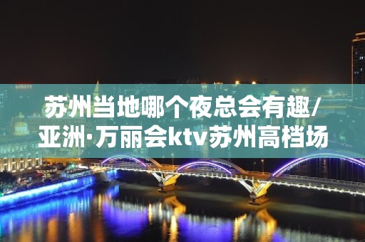 苏州当地哪个夜总会有趣/亚洲·万丽会ktv苏州高档场代表之一