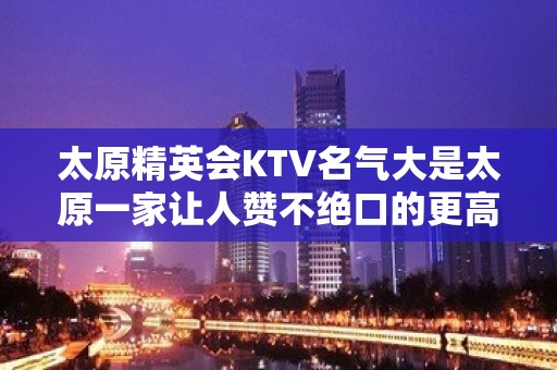 太原精英会KTV名气大是太原一家让人赞不绝口的更高夜总会