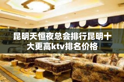 昆明天恒夜总会排行昆明十大更高ktv排名价格