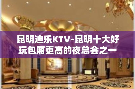 昆明迪乐KTV-昆明十大好玩包厢更高的夜总会之一