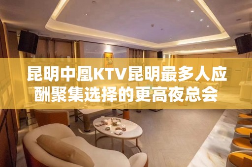 昆明中凰KTV昆明最多人应酬聚集选择的更高夜总会