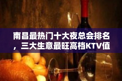 南昌最热门十大夜总会排名，三大生意最旺高档KTV值得拥有