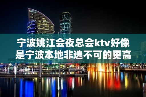 宁波姚江会夜总会ktv好像是宁波本地非选不可的更高夜总会