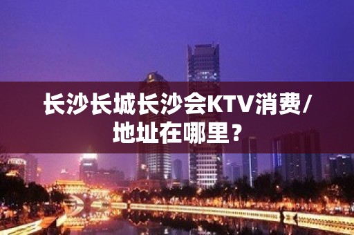 长沙长城长沙会KTV消费/地址在哪里？